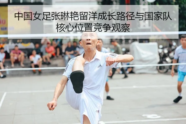 中国女足张琳艳留洋成长路径与国家队核心位置竞争观察