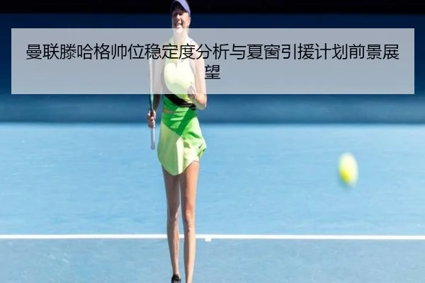 曼联滕哈格帅位稳定度分析与夏窗引援计划前景展望