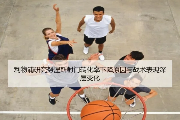 利物浦研究努涅斯射门转化率下降原因与战术表现深层变化