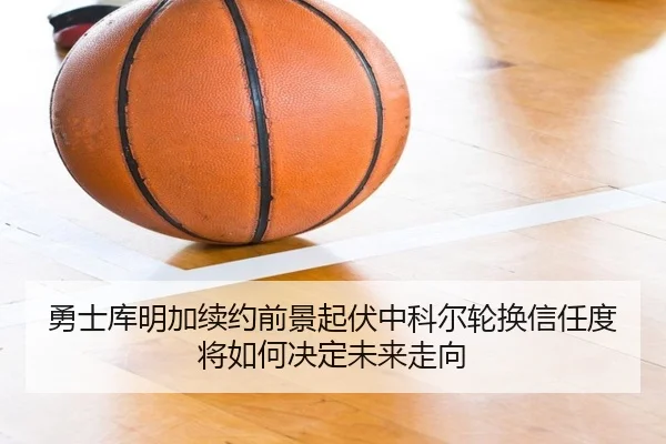 勇士库明加续约前景起伏中科尔轮换信任度将如何决定未来走向